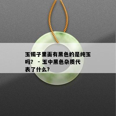 玉镯子里面有黑色的是纯玉吗？ - 玉中黑色杂质代表了什么？