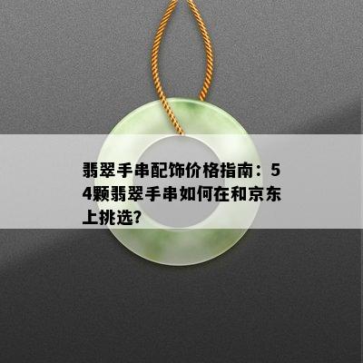 翡翠手串配饰价格指南：54颗翡翠手串如何在和京东上挑选？