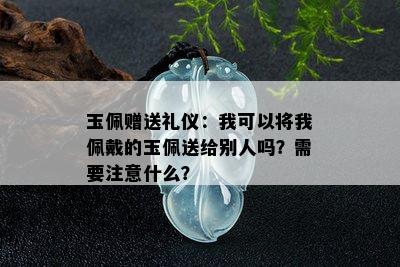 玉佩赠送礼仪：我可以将我佩戴的玉佩送给别人吗？需要注意什么？