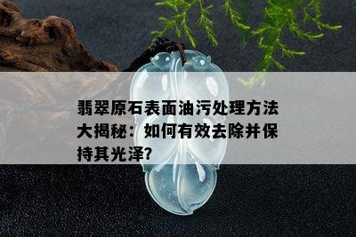 翡翠原石表面油污处理方法大揭秘：如何有效去除并保持其光泽？