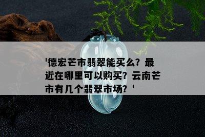 '德宏芒市翡翠能买么？最近在哪里可以购买？云南芒市有几个翡翠市场？'