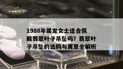 1988年属龙女士适合佩戴翡翠叶子吊坠吗？翡翠叶子吊坠的选购与寓意全解析