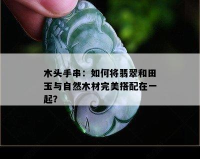 木头手串：如何将翡翠和田玉与自然木材完美搭配在一起？