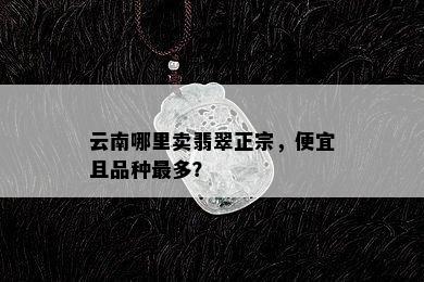 云南哪里卖翡翠正宗，便宜且品种最多？