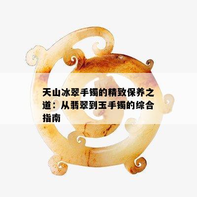 天山冰翠手镯的精致保养之道：从翡翠到玉手镯的综合指南