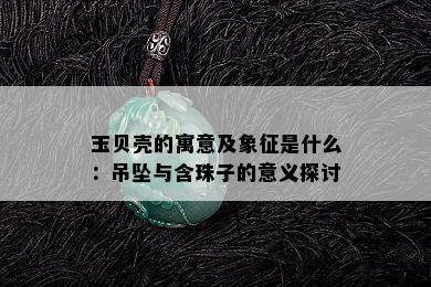 玉贝壳的寓意及象征是什么：吊坠与含珠子的意义探讨