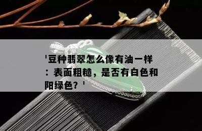 '豆种翡翠怎么像有油一样：表面粗糙，是否有白色和阳绿色？'