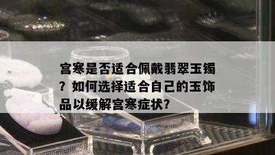 宫寒是否适合佩戴翡翠玉镯？如何选择适合自己的玉饰品以缓解宫寒症状？