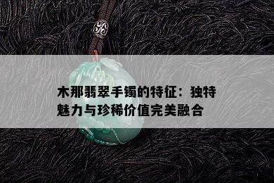 木那翡翠手镯的特征：独特魅力与珍稀价值完美融合