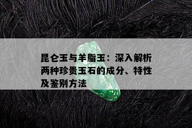 昆仑玉与羊脂玉：深入解析两种珍贵玉石的成分、特性及鉴别方法