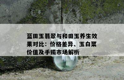 蓝田玉翡翠与和田玉养生效果对比：价格差异、玉白菜价值及手镯市场解析