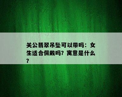 关公翡翠吊坠可以带吗：女生适合佩戴吗？寓意是什么？