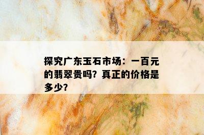 探究广东玉石市场：一百元的翡翠贵吗？真正的价格是多少？