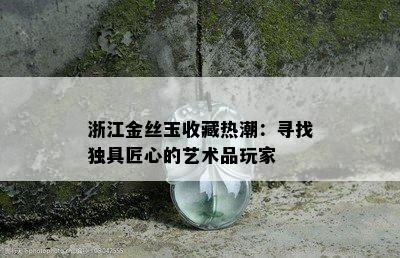 浙江金丝玉收藏热潮：寻找独具匠心的艺术品玩家