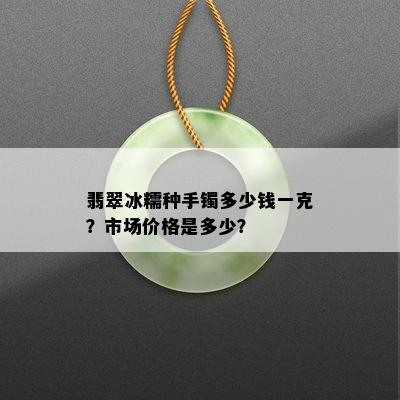 翡翠冰糯种手镯多少钱一克？市场价格是多少？