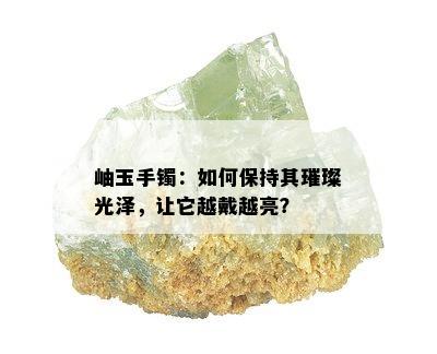 岫玉手镯：如何保持其璀璨光泽，让它越戴越亮？