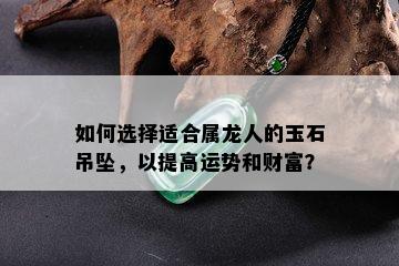 如何选择适合属龙人的玉石吊坠，以提高运势和财富？