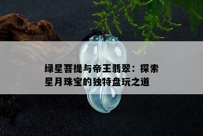 绿星菩提与帝王翡翠：探索星月珠宝的独特盘玩之道