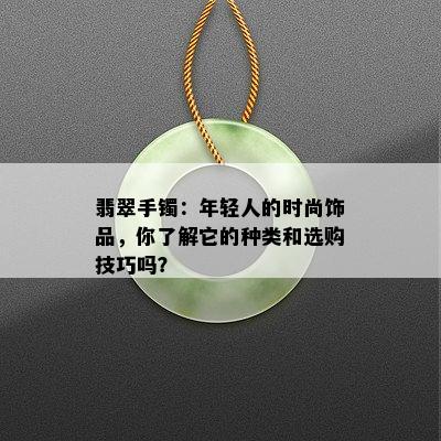 翡翠手镯：年轻人的时尚饰品，你了解它的种类和选购技巧吗？