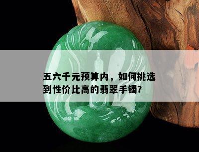 五六千元预算内，如何挑选到性价比高的翡翠手镯？