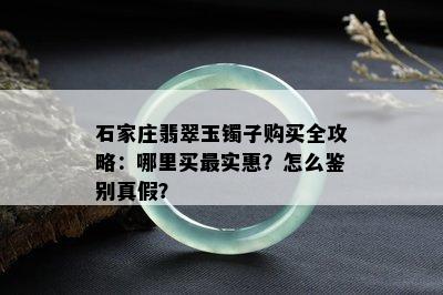 石家庄翡翠玉镯子购买全攻略：哪里买最实惠？怎么鉴别真假？