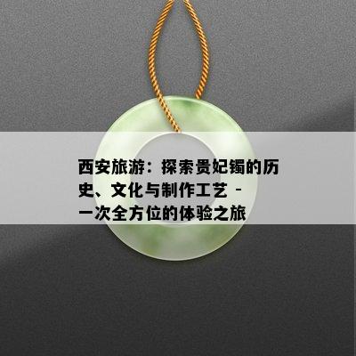 西安旅游：探索贵妃镯的历史、文化与制作工艺 - 一次全方位的体验之旅