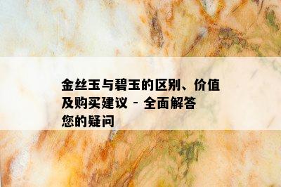 金丝玉与碧玉的区别、价值及购买建议 - 全面解答您的疑问