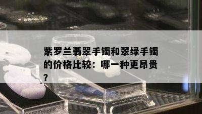 紫罗兰翡翠手镯和翠绿手镯的价格比较：哪一种更昂贵？