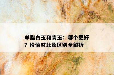 羊脂白玉和青玉：哪个更好？价值对比及区别全解析