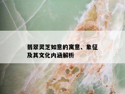 翡翠灵芝如意的寓意、象征及其文化内涵解析