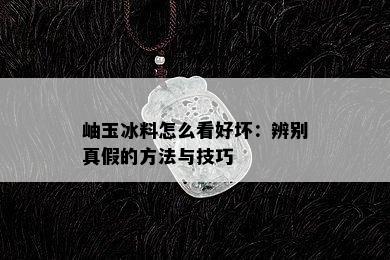 岫玉冰料怎么看好坏：辨别真假的方法与技巧