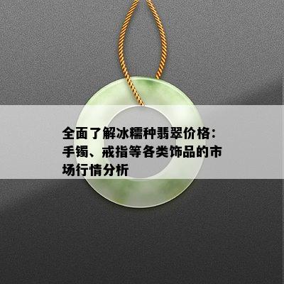 全面了解冰糯种翡翠价格：手镯、戒指等各类饰品的市场行情分析