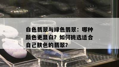 白色翡翠与绿色翡翠：哪种颜色更显白？如何挑选适合自己肤色的翡翠？