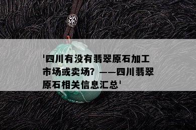 '四川有没有翡翠原石加工市场或卖场？——四川翡翠原石相关信息汇总'