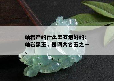 岫岩产的什么玉石更好的：岫岩黑玉，是四大名玉之一。