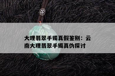 大理翡翠手镯真假鉴别：云南大理翡翠手镯真伪探讨