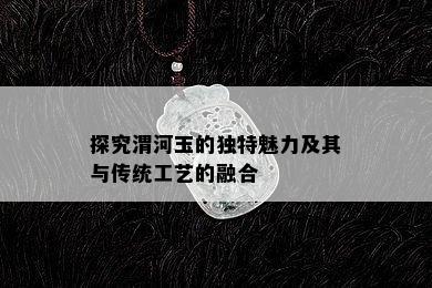 探究渭河玉的独特魅力及其与传统工艺的融合