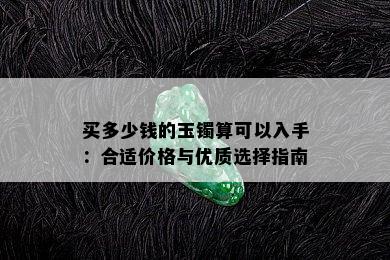 买多少钱的玉镯算可以入手：合适价格与优质选择指南