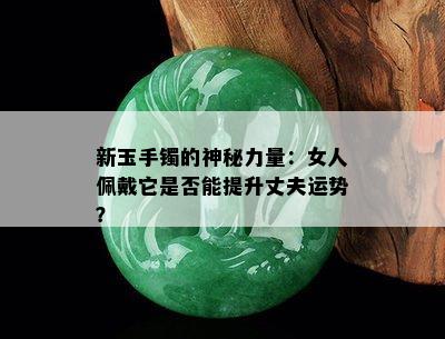 新玉手镯的神秘力量：女人佩戴它是否能提升丈夫运势？