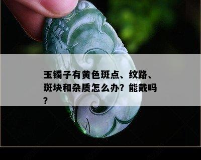 玉镯子有黄色斑点、纹路、斑块和杂质怎么办？能戴吗？