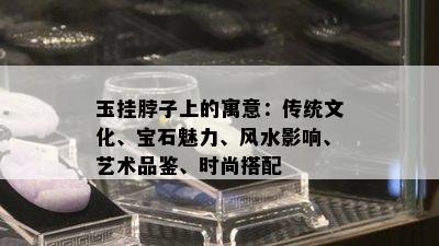 玉挂脖子上的寓意：传统文化、宝石魅力、风水影响、艺术品鉴、时尚搭配