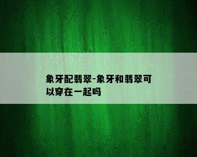 象牙配翡翠-象牙和翡翠可以穿在一起吗