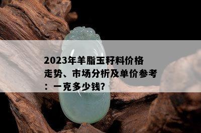 2023年羊脂玉籽料价格走势、市场分析及单价参考：一克多少钱？