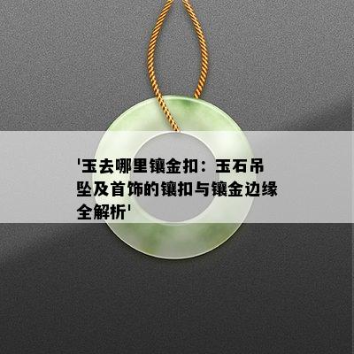 '玉去哪里镶金扣：玉石吊坠及首饰的镶扣与镶金边缘全解析'