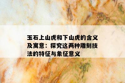 玉石上山虎和下山虎的含义及寓意：探究这两种雕刻技法的特征与象征意义