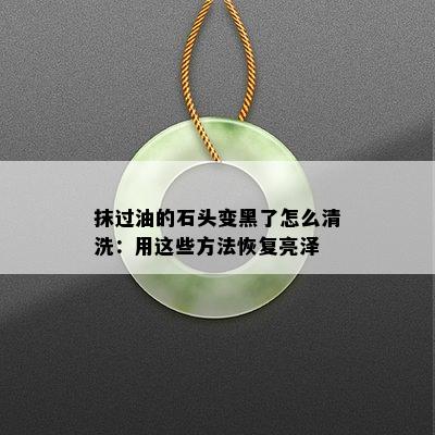 抹过油的石头变黑了怎么清洗：用这些方法恢复亮泽