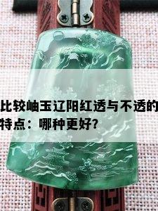 比较岫玉辽阳红透与不透的特点：哪种更好？