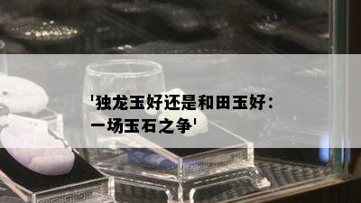 '独龙玉好还是和田玉好：一场玉石之争'