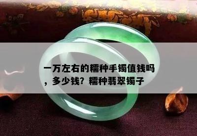 一万左右的糯种手镯值钱吗，多少钱？糯种翡翠镯子