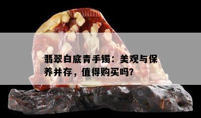 翡翠白底青手镯：美观与保养并存，值得购买吗？